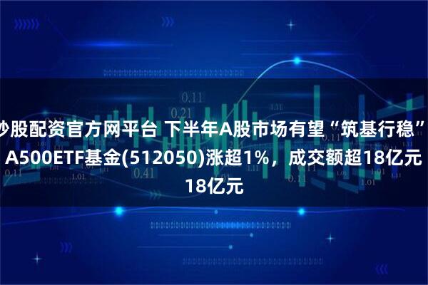 炒股配资官方网平台 下半年A股市场有望“筑基行稳”，A500ETF基金(512050)涨超1%，成交额超18亿元