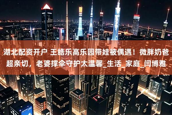 湖北配资开户 王皓乐高乐园带娃被偶遇！微胖奶爸超亲切，老婆撑伞守护太温馨_生活_家庭_闫博雅
