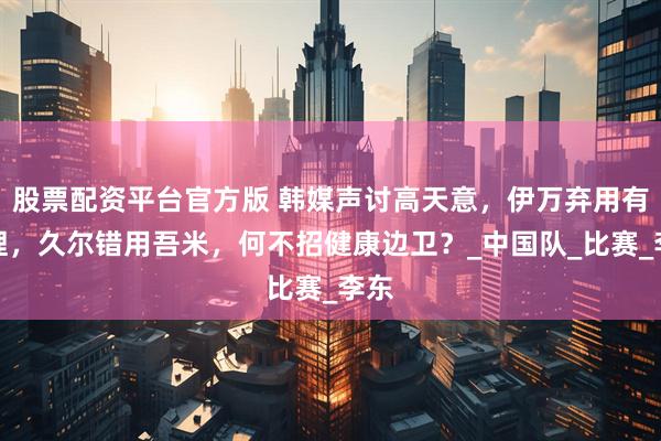 股票配资平台官方版 韩媒声讨高天意，伊万弃用有道理，久尔错用吾米，何不招健康边卫？_中国队_比赛_李东
