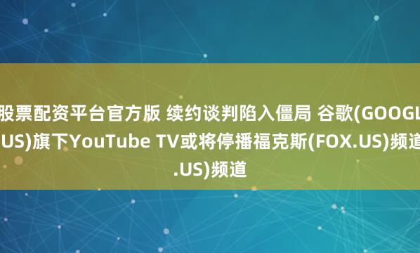 股票配资平台官方版 续约谈判陷入僵局 谷歌(GOOGL.US)旗下YouTube TV或将停播福克斯(FOX.US)频道