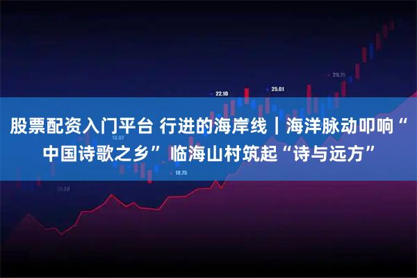 股票配资入门平台 行进的海岸线｜海洋脉动叩响“中国诗歌之乡” 临海山村筑起“诗与远方”
