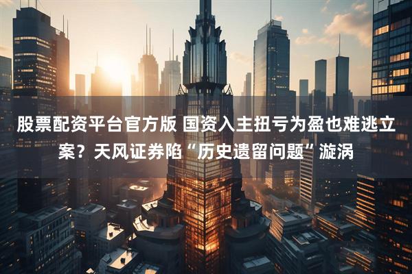 股票配资平台官方版 国资入主扭亏为盈也难逃立案？天风证券陷“历史遗留问题”漩涡