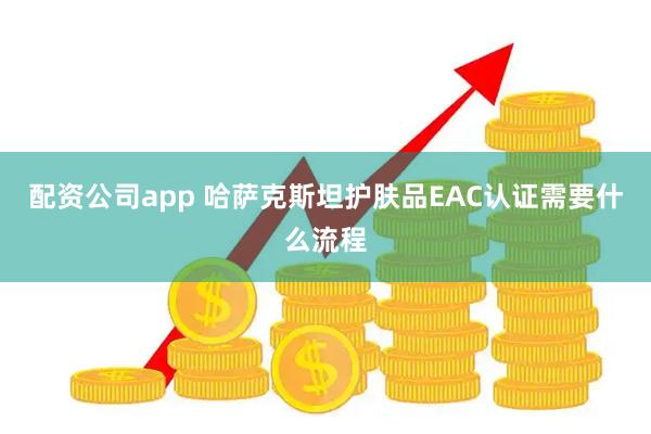 配资公司app 哈萨克斯坦护肤品EAC认证需要什么流程