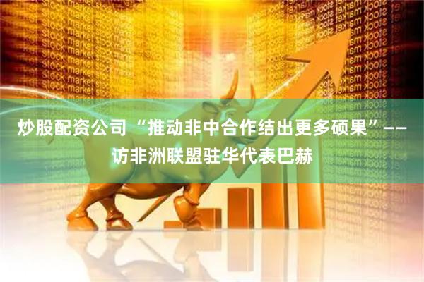 炒股配资公司 “推动非中合作结出更多硕果”——访非洲联盟驻华代表巴赫