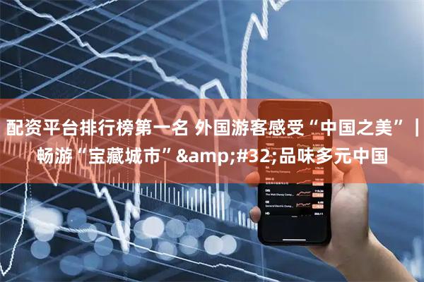 配资平台排行榜第一名 外国游客感受“中国之美”｜畅游“宝藏城市” 品味多元中国