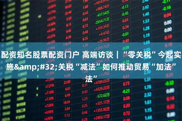 配资知名股票配资门户 高端访谈｜“零关税”今起实施 关税“减法”如何推动贸易“加法”
