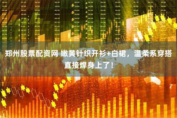 郑州股票配资网 嫩黄针织开衫+白裙，温柔系穿搭直接焊身上了！