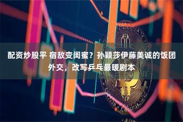 配资炒股平 宿敌变闺蜜？孙颖莎伊藤美诚的饭团外交，改写乒乓最暖剧本